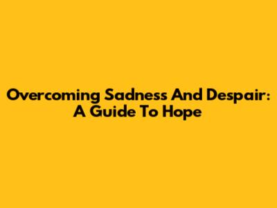 Overcoming Sadness And Despair: A Guide To Hope