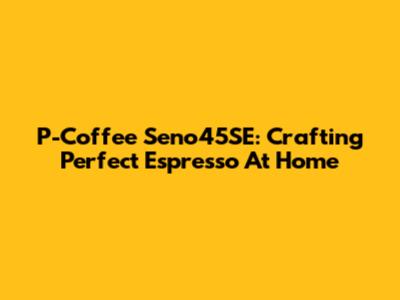 P-Coffee Seno45SE: Crafting Perfect Espresso At Home