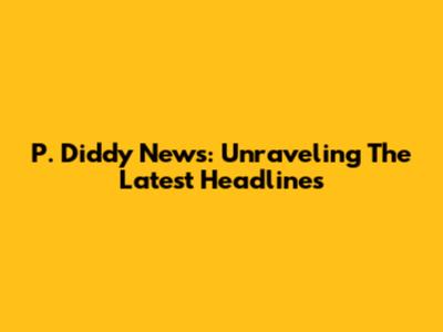 P. Diddy News: Unraveling The Latest Headlines