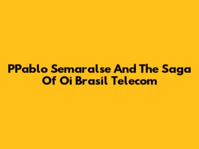 PPablo Semaralse And The Saga Of Oi Brasil Telecom