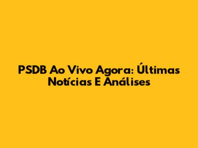PSDB Ao Vivo Agora: Últimas Notícias E Análises