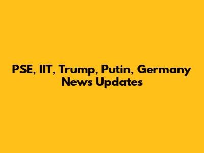 PSE, IIT, Trump, Putin, Germany News Updates