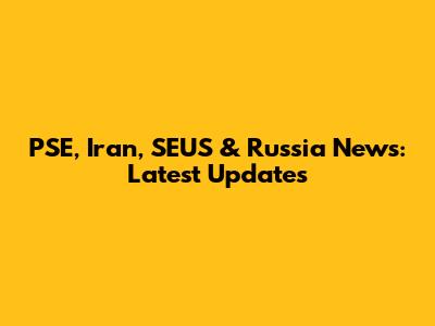 PSE, Iran, SEUS & Russia News: Latest Updates