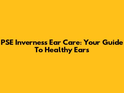 PSE Inverness Ear Care: Your Guide To Healthy Ears