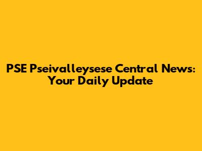 PSE Pseivalleysese Central News: Your Daily Update
