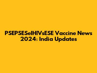 PSEPSESeIHIVsESE Vaccine News 2024: India Updates