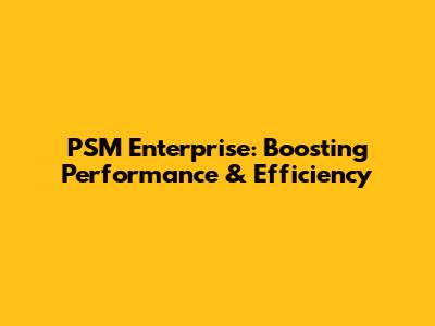 PSM Enterprise: Boosting Performance & Efficiency