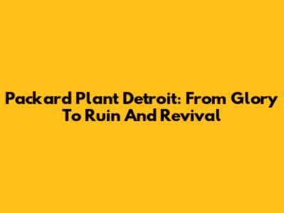 Packard Plant Detroit: From Glory To Ruin And Revival