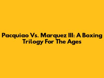 Pacquiao Vs. Marquez III: A Boxing Trilogy For The Ages