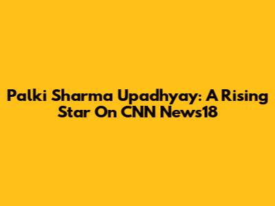 Palki Sharma Upadhyay: A Rising Star On CNN News18