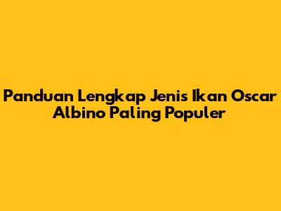Panduan Lengkap Jenis Ikan Oscar Albino Paling Populer