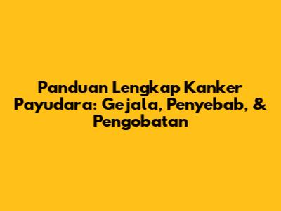 Panduan Lengkap Kanker Payudara: Gejala, Penyebab, & Pengobatan