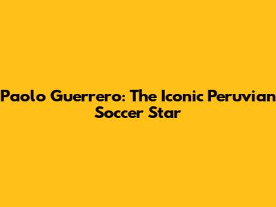 Paolo Guerrero: The Iconic Peruvian Soccer Star