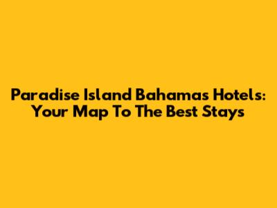 Paradise Island Bahamas Hotels: Your Map To The Best Stays