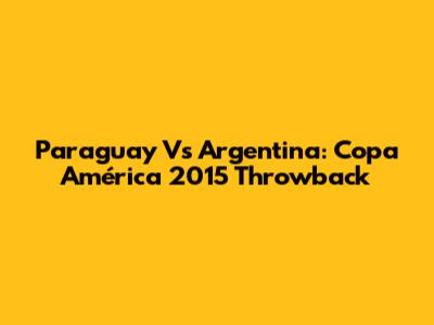 Paraguay Vs Argentina: Copa América 2015 Throwback