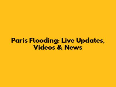 Paris Flooding: Live Updates, Videos & News
