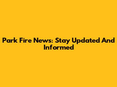 Park Fire News: Stay Updated And Informed