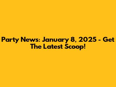 Party News: January 8, 2025 - Get The Latest Scoop!