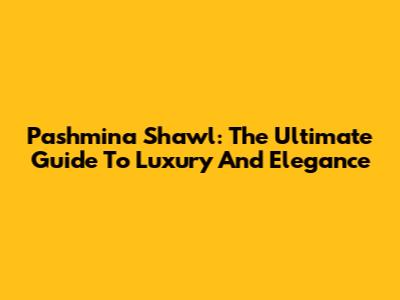 Pashmina Shawl: The Ultimate Guide To Luxury And Elegance