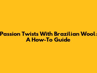 Passion Twists With Brazilian Wool: A How-To Guide