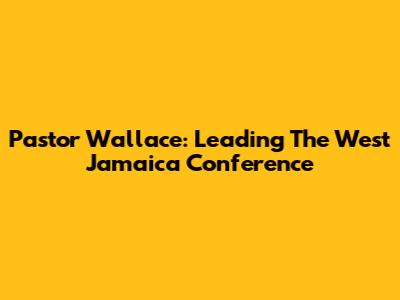 Pastor Wallace: Leading The West Jamaica Conference