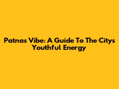 Patna's Vibe: A Guide To The City's Youthful Energy