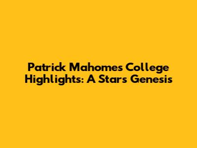 Patrick Mahomes' College Highlights: A Star's Genesis