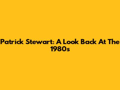 Patrick Stewart: A Look Back At The 1980s
