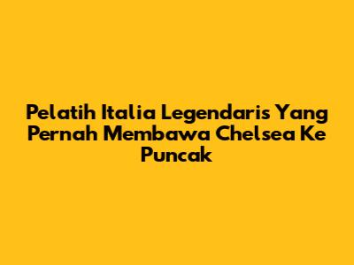 Pelatih Italia Legendaris Yang Pernah Membawa Chelsea Ke Puncak