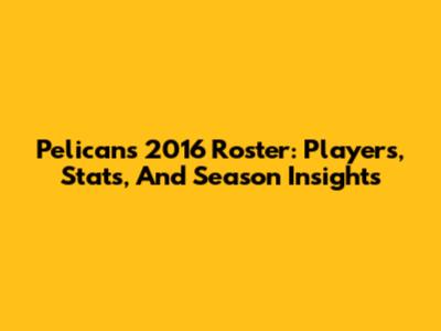 Pelicans 2016 Roster: Players, Stats, And Season Insights