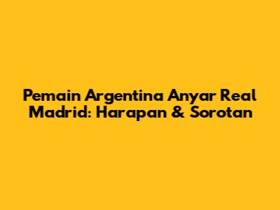 Pemain Argentina Anyar Real Madrid: Harapan & Sorotan