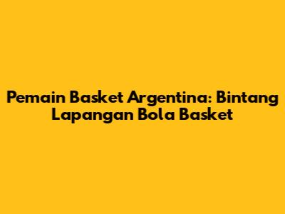 Pemain Basket Argentina: Bintang Lapangan Bola Basket
