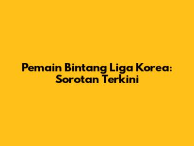 Pemain Bintang Liga Korea: Sorotan Terkini