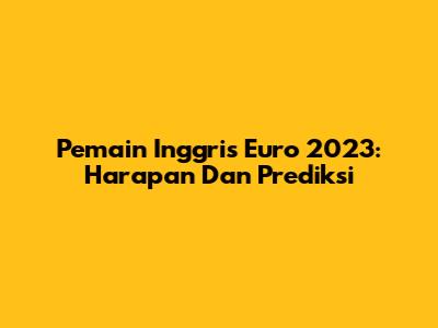 Pemain Inggris Euro 2023: Harapan Dan Prediksi