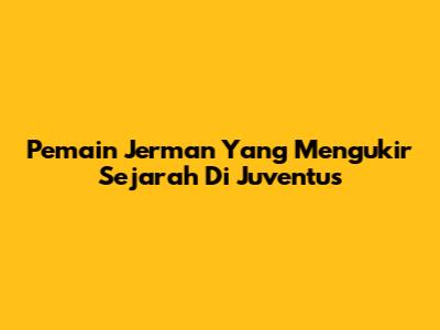 Pemain Jerman Yang Mengukir Sejarah Di Juventus