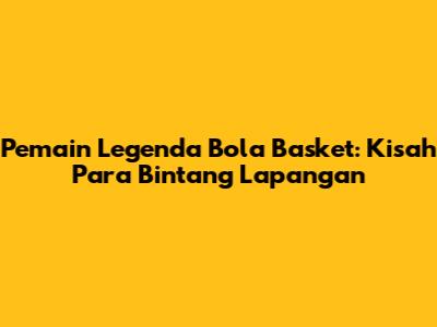 Pemain Legenda Bola Basket: Kisah Para Bintang Lapangan