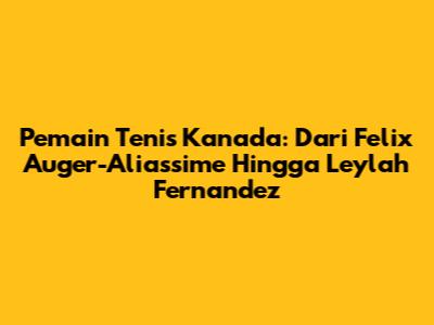 Pemain Tenis Kanada: Dari Felix Auger-Aliassime Hingga Leylah Fernandez