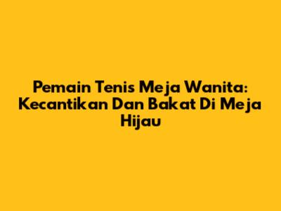Pemain Tenis Meja Wanita: Kecantikan Dan Bakat Di Meja Hijau