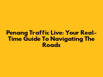 Penang Traffic Live: Your Real-Time Guide To Navigating The Roads