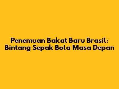 Penemuan Bakat Baru Brasil: Bintang Sepak Bola Masa Depan