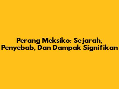 Perang Meksiko: Sejarah, Penyebab, Dan Dampak Signifikan