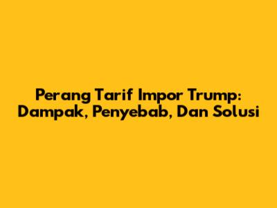 Perang Tarif Impor Trump: Dampak, Penyebab, Dan Solusi