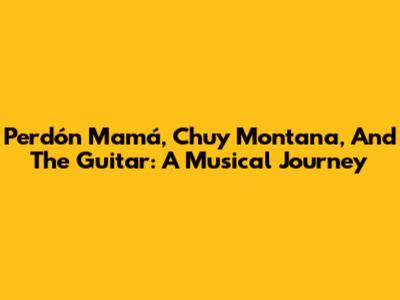 Perdón Mamá, Chuy Montana, And The Guitar: A Musical Journey