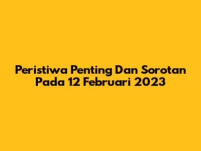 Peristiwa Penting Dan Sorotan Pada 12 Februari 2023