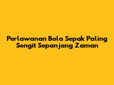 Perlawanan Bola Sepak Paling Sengit Sepanjang Zaman
