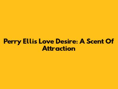 Perry Ellis Love Desire: A Scent Of Attraction