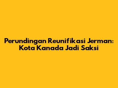 Perundingan Reunifikasi Jerman: Kota Kanada Jadi Saksi