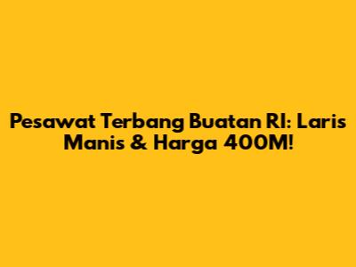 Pesawat Terbang Buatan RI: Laris Manis & Harga 400M!