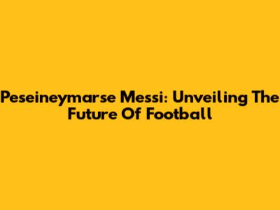 Peseineymarse Messi: Unveiling The Future Of Football