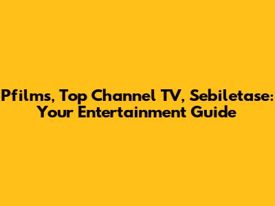 Pfilms, Top Channel TV, Sebiletase: Your Entertainment Guide